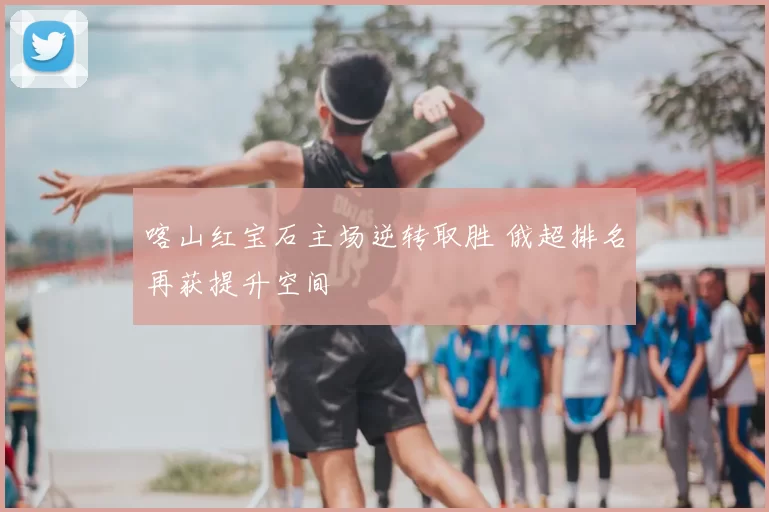 喀山红宝石主场逆转取胜 俄超排名再获提升空间