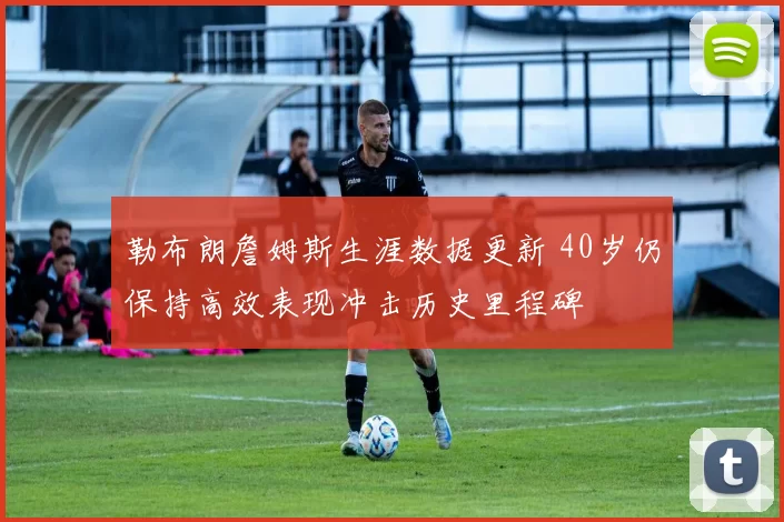 勒布朗詹姆斯生涯数据更新 40岁仍保持高效表现冲击历史里程碑