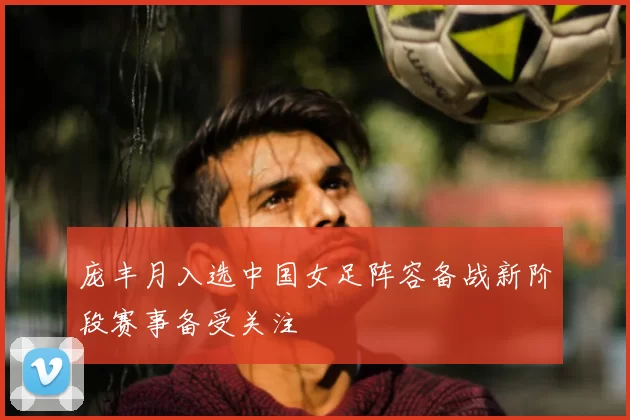 庞丰月入选中国女足阵容备战新阶段赛事备受关注