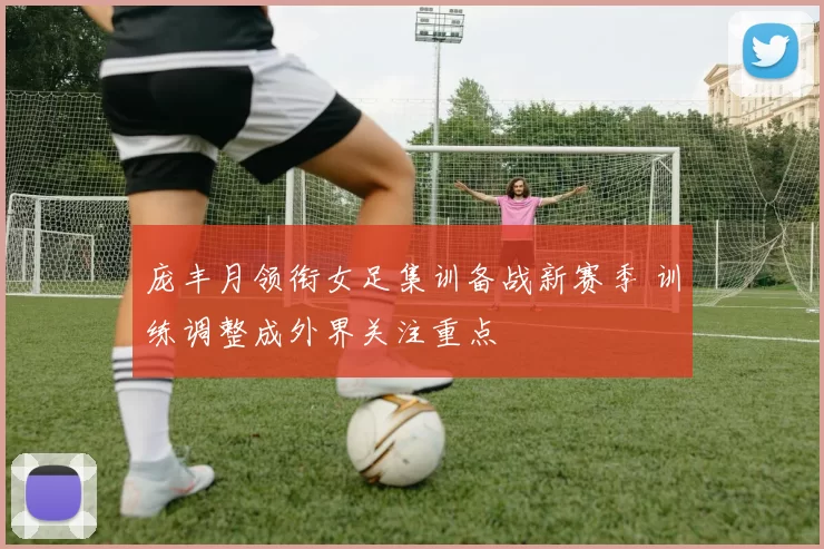 庞丰月领衔女足集训备战新赛季 训练调整成外界关注重点