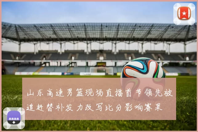 山东高速男篮现场直播首节领先被追赶替补发力改写比分影响赛果