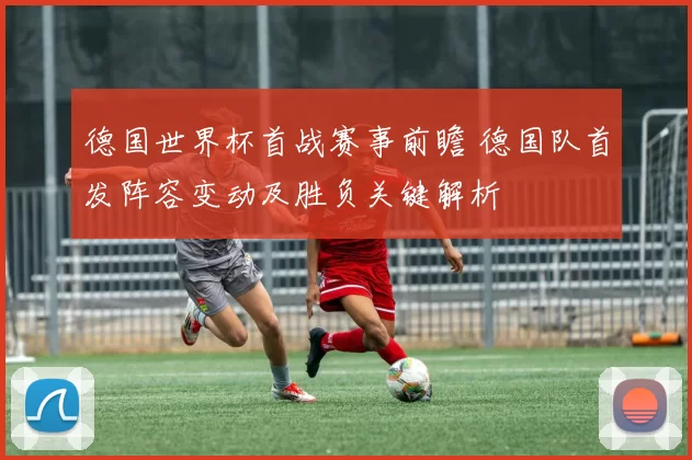 德国世界杯首战赛事前瞻 德国队首发阵容变动及胜负关键解析