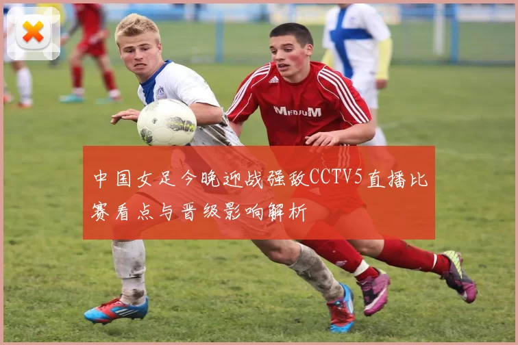 中国女足今晚迎战强敌CCTV5直播比赛看点与晋级影响解析