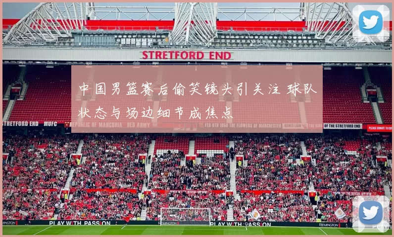 中国男篮赛后偷笑镜头引关注 球队状态与场边细节成焦点