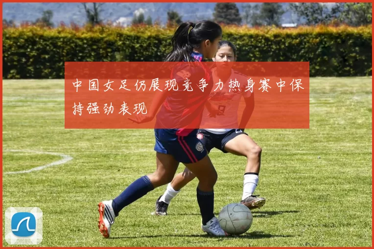 中国女足仍展现竞争力热身赛中保持强劲表现