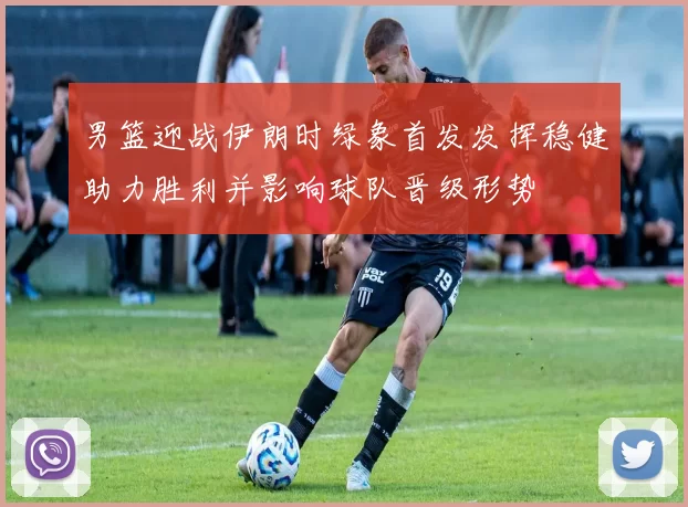 男篮迎战伊朗时绿象首发发挥稳健助力胜利并影响球队晋级形势