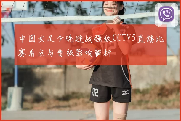 中国女足今晚迎战强敌CCTV5直播比赛看点与晋级影响解析