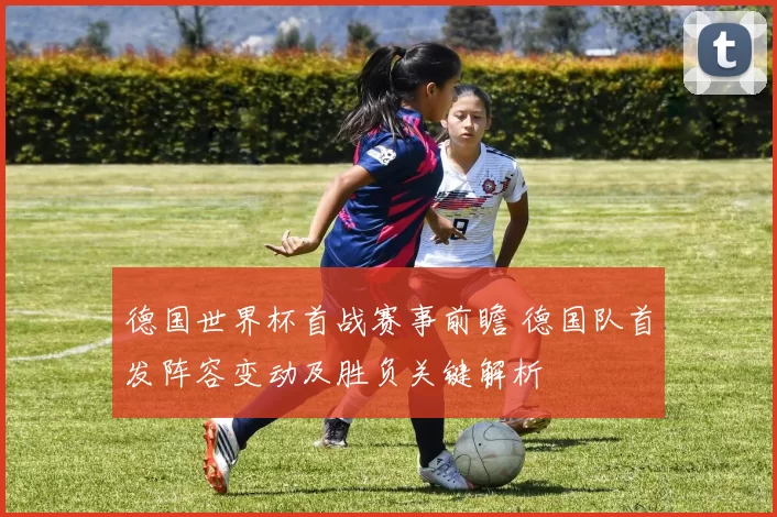 德国世界杯首战赛事前瞻 德国队首发阵容变动及胜负关键解析