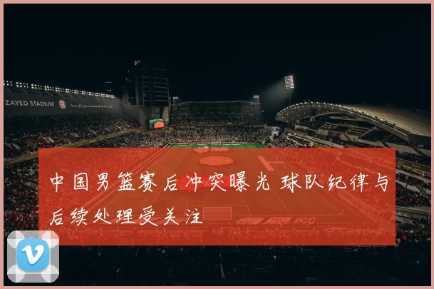 中国男篮赛后冲突曝光 球队纪律与后续处理受关注