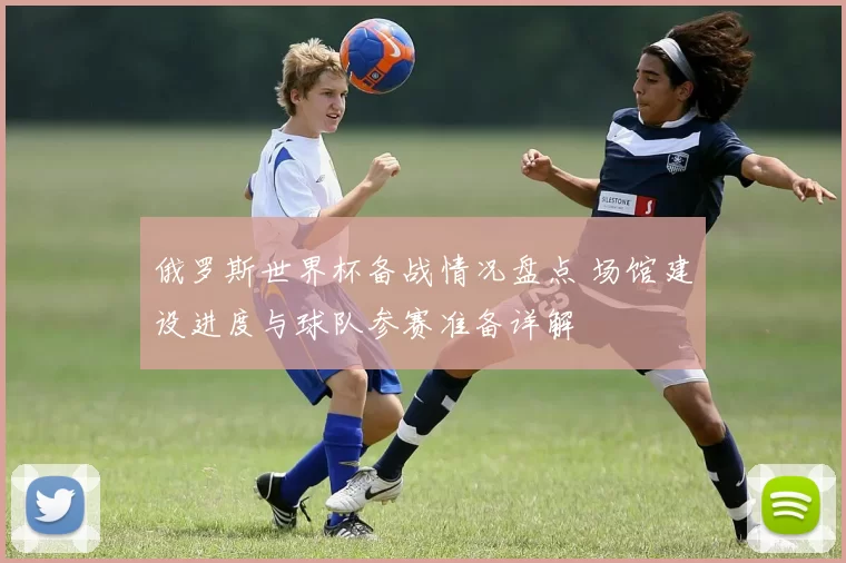 俄罗斯世界杯备战情况盘点 场馆建设进度与球队参赛准备详解