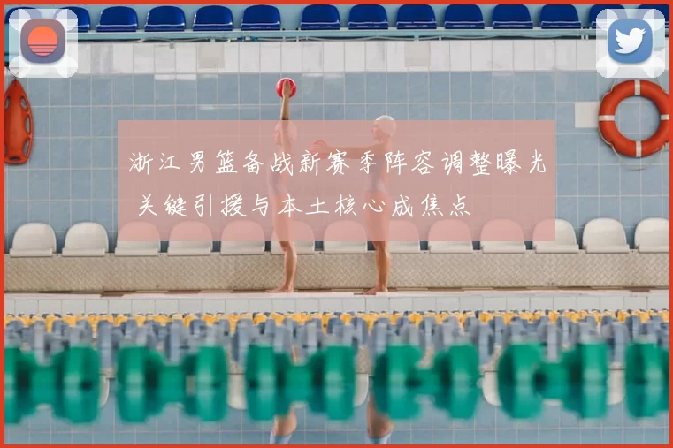 浙江男篮备战新赛季阵容调整曝光 关键引援与本土核心成焦点