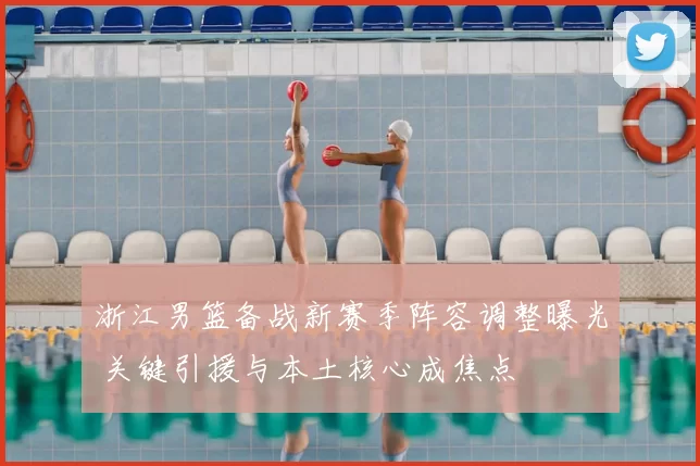 浙江男篮备战新赛季阵容调整曝光 关键引援与本土核心成焦点