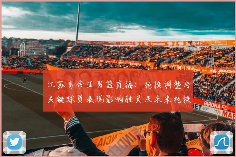 江苏肯帝亚男篮直播：轮换调整与关键球员表现影响胜负及未来轮换看点