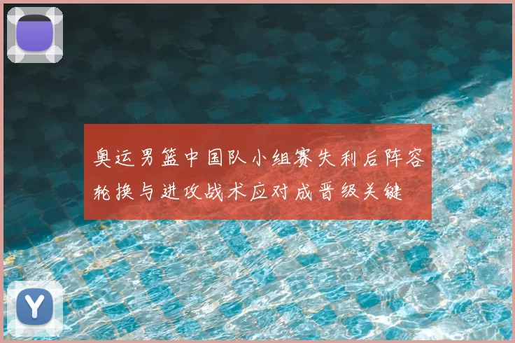 奥运男篮中国队小组赛失利后阵容轮换与进攻战术应对成晋级关键