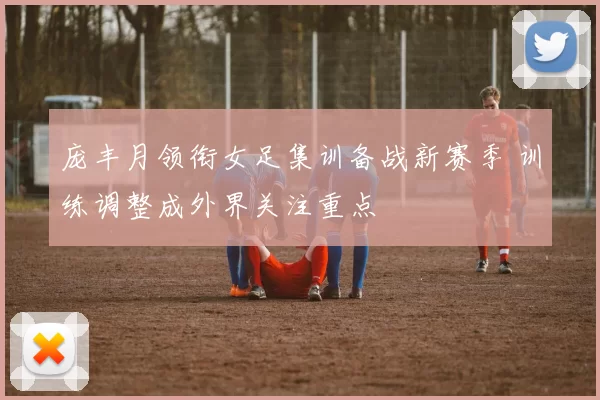 庞丰月领衔女足集训备战新赛季 训练调整成外界关注重点