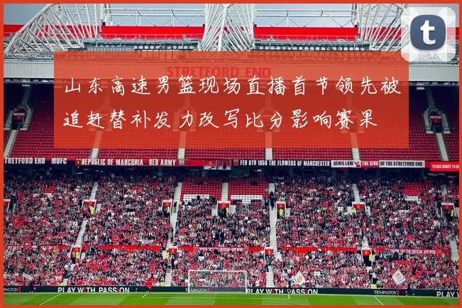 山东高速男篮现场直播首节领先被追赶替补发力改写比分影响赛果