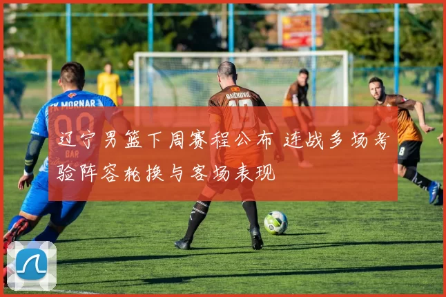 辽宁男篮下周赛程公布 连战多场考验阵容轮换与客场表现