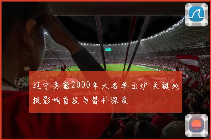 辽宁男篮2000年大名单出炉 关键轮换影响首发与替补深度