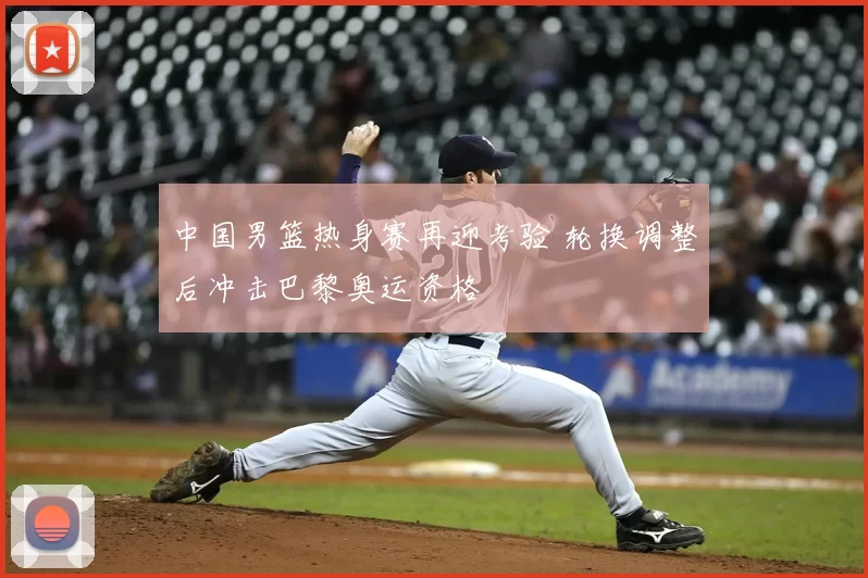 中国男篮热身赛再迎考验 轮换调整后冲击巴黎奥运资格