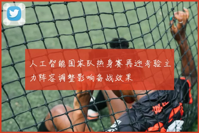 人工智能国家队热身赛再迎考验主力阵容调整影响备战效果