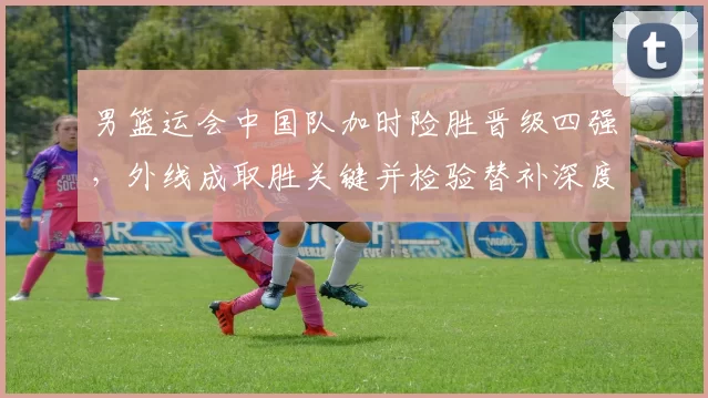 男篮运会中国队加时险胜晋级四强,外线成取胜关键并检验替补深度