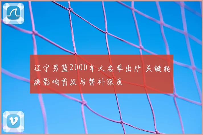 辽宁男篮2000年大名单出炉 关键轮换影响首发与替补深度