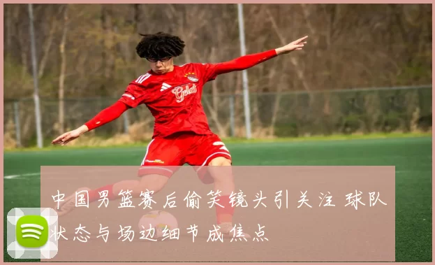 中国男篮赛后偷笑镜头引关注 球队状态与场边细节成焦点