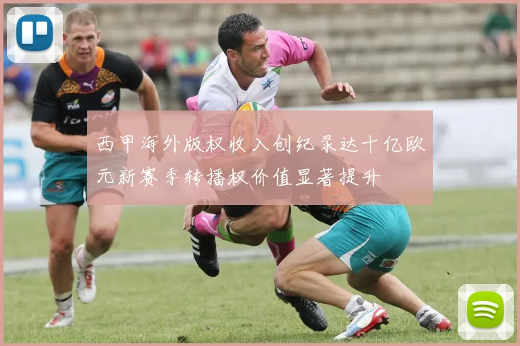 西甲海外版权收入创纪录达十亿欧元新赛季转播权价值显著提升