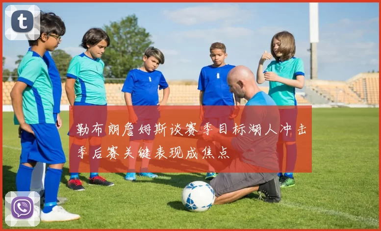 勒布朗詹姆斯谈赛季目标湖人冲击季后赛关键表现成焦点