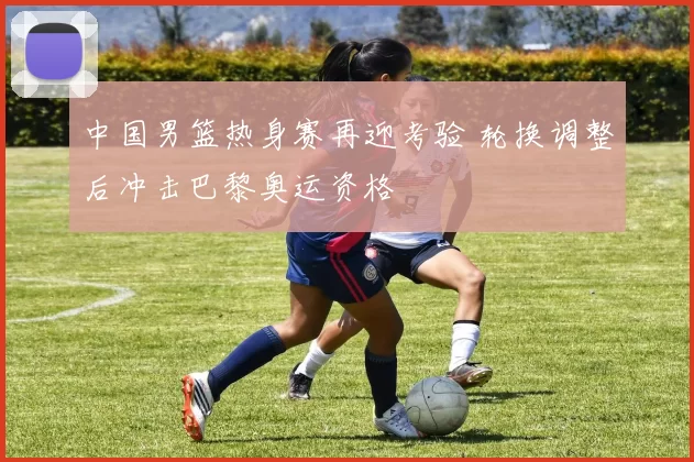 中国男篮热身赛再迎考验 轮换调整后冲击巴黎奥运资格