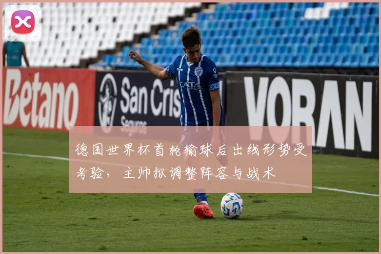 德国世界杯首轮输球后出线形势受考验,主帅拟调整阵容与战术