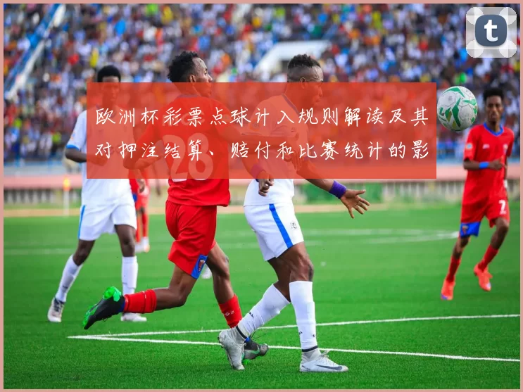 欧洲杯彩票点球计入规则解读及其对押注结算、赔付和比赛统计的影响