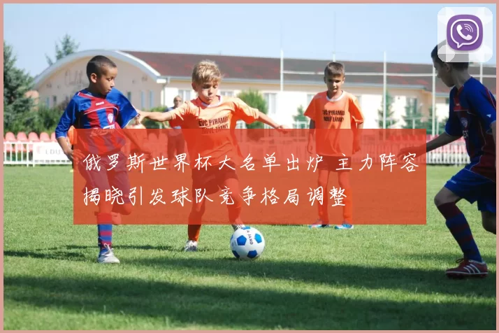 俄罗斯世界杯大名单出炉 主力阵容揭晓引发球队竞争格局调整