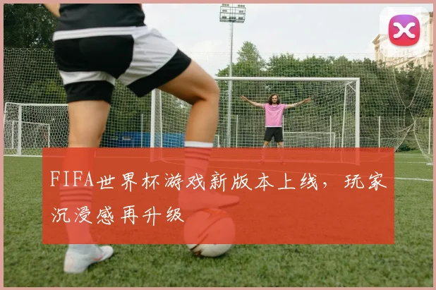 FIFA世界杯游戏新版本上线,玩家沉浸感再升级
