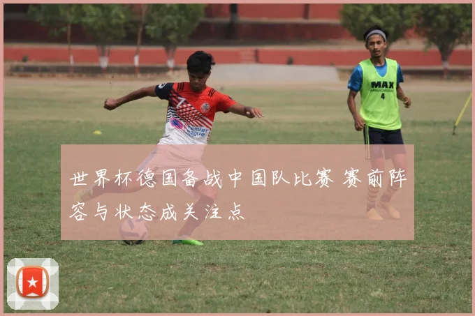 世界杯德国备战中国队比赛 赛前阵容与状态成关注点