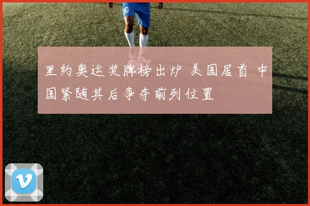 里约奥运奖牌榜出炉 美国居首 中国紧随其后争夺前列位置