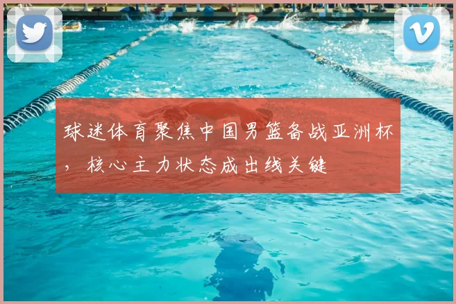 球迷体育聚焦中国男篮备战亚洲杯，核心主力状态成出线关键