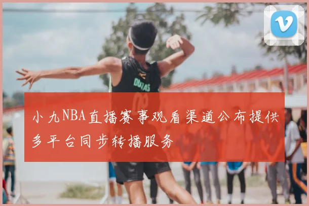 小九NBA直播赛事观看渠道公布提供多平台同步转播服务
